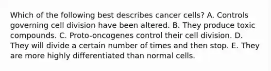 Which of the following best describes cancer cells? A. Controls governing <a href='https://www.questionai.com/knowledge/kjHVAH8Me4-cell-division' class='anchor-knowledge'>cell division</a> have been altered. B. They produce toxic compounds. C. Proto-oncogenes control their cell division. D. They will divide a certain number of times and then stop. E. They are more highly differentiated than normal cells.