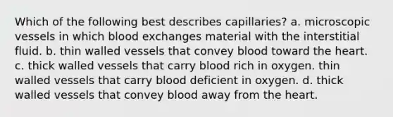 Which of the following best describes capillaries? a. microscopic vessels in which blood exchanges material with the interstitial fluid. b. thin walled vessels that convey blood toward the heart. c. thick walled vessels that carry blood rich in oxygen. thin walled vessels that carry blood deficient in oxygen. d. thick walled vessels that convey blood away from the heart.