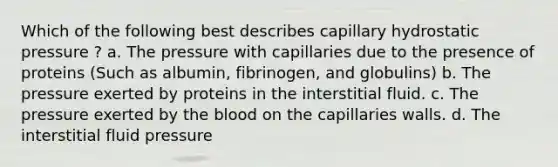 Which of the following best describes capillary hydrostatic pressure ? a. The pressure with capillaries due to the presence of proteins (Such as albumin, fibrinogen, and globulins) b. The pressure exerted by proteins in the interstitial fluid. c. The pressure exerted by the blood on the capillaries walls. d. The interstitial fluid pressure