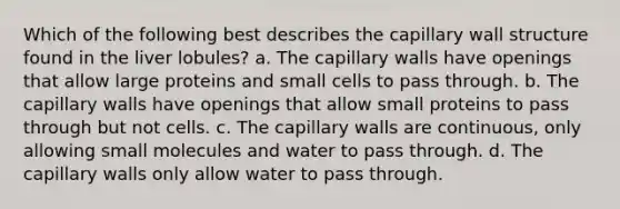 Which of the following best describes the capillary wall structure found in the liver lobules? a. The capillary walls have openings that allow large proteins and small cells to pass through. b. The capillary walls have openings that allow small proteins to pass through but not cells. c. The capillary walls are continuous, only allowing small molecules and water to pass through. d. The capillary walls only allow water to pass through.