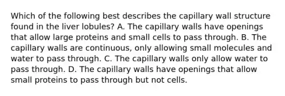 Which of the following best describes the capillary wall structure found in the liver lobules? A. The capillary walls have openings that allow large proteins and small cells to pass through. B. The capillary walls are continuous, only allowing small molecules and water to pass through. C. The capillary walls only allow water to pass through. D. The capillary walls have openings that allow small proteins to pass through but not cells.