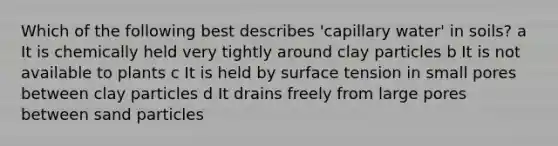 Which of the following best describes 'capillary water' in soils? a It is chemically held very tightly around clay particles b It is not available to plants c It is held by surface tension in small pores between clay particles d It drains freely from large pores between sand particles