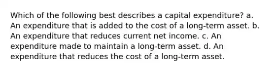 Which of the following best describes a capital expenditure? a. An expenditure that is added to the cost of a long-term asset. b. An expenditure that reduces current net income. c. An expenditure made to maintain a long-term asset. d. An expenditure that reduces the cost of a long-term asset.