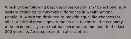 Which of the following best describes capitalism? Select one: a. A system designed to minimize differences in wealth among people. b. A system designed to provide equal life-chances for all. c. A critical means governments use to control the economy. d. An economic system that has become predominant in the last 300 years. e. An idea present in all societies.