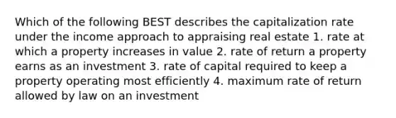 Which of the following BEST describes the capitalization rate under the income approach to appraising real estate 1. rate at which a property increases in value 2. rate of return a property earns as an investment 3. rate of capital required to keep a property operating most efficiently 4. maximum rate of return allowed by law on an investment