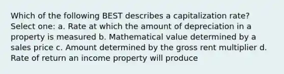 Which of the following BEST describes a capitalization rate? Select one: a. Rate at which the amount of depreciation in a property is measured b. Mathematical value determined by a sales price c. Amount determined by the gross rent multiplier d. Rate of return an income property will produce