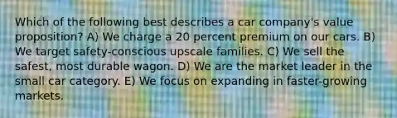 Which of the following best describes a car company's value proposition? A) We charge a 20 percent premium on our cars. B) We target safety-conscious upscale families. C) We sell the safest, most durable wagon. D) We are the market leader in the small car category. E) We focus on expanding in faster-growing markets.