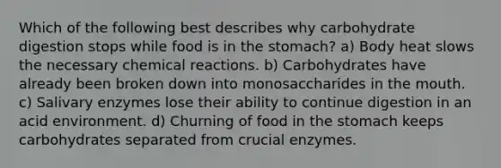 Which of the following best describes why carbohydrate digestion stops while food is in the stomach? a) Body heat slows the necessary chemical reactions. b) Carbohydrates have already been broken down into monosaccharides in the mouth. c) Salivary enzymes lose their ability to continue digestion in an acid environment. d) Churning of food in the stomach keeps carbohydrates separated from crucial enzymes.