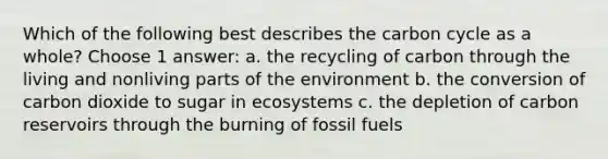 Which of the following best describes the carbon cycle as a whole? Choose 1 answer: a. the recycling of carbon through the living and nonliving parts of the environment b. the conversion of carbon dioxide to sugar in ecosystems c. the depletion of carbon reservoirs through the burning of fossil fuels