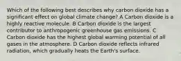 Which of the following best describes why carbon dioxide has a significant effect on global climate change? A Carbon dioxide is a highly reactive molecule. B Carbon dioxide is the largest contributor to anthropogenic greenhouse gas emissions. C Carbon dioxide has the highest global warming potential of all gases in the atmosphere. D Carbon dioxide reflects infrared radiation, which gradually heats the Earth's surface.