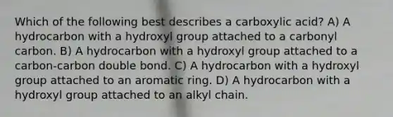 Which of the following best describes a carboxylic acid? A) A hydrocarbon with a hydroxyl group attached to a carbonyl carbon. B) A hydrocarbon with a hydroxyl group attached to a carbon-carbon double bond. C) A hydrocarbon with a hydroxyl group attached to an aromatic ring. D) A hydrocarbon with a hydroxyl group attached to an alkyl chain.