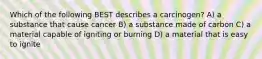 Which of the following BEST describes a carcinogen? A) a substance that cause cancer B) a substance made of carbon C) a material capable of igniting or burning D) a material that is easy to ignite