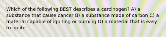 Which of the following BEST describes a carcinogen? A) a substance that cause cancer B) a substance made of carbon C) a material capable of igniting or burning D) a material that is easy to ignite