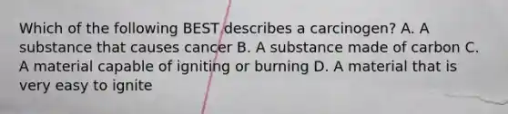 Which of the following BEST describes a carcinogen? A. A substance that causes cancer B. A substance made of carbon C. A material capable of igniting or burning D. A material that is very easy to ignite