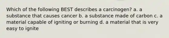 Which of the following BEST describes a carcinogen? a. a substance that causes cancer b. a substance made of carbon c. a material capable of igniting or burning d. a material that is very easy to ignite