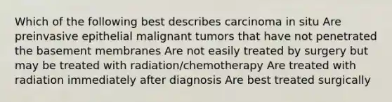 Which of the following best describes carcinoma in situ Are preinvasive epithelial malignant tumors that have not penetrated the basement membranes Are not easily treated by surgery but may be treated with radiation/chemotherapy Are treated with radiation immediately after diagnosis Are best treated surgically