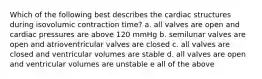 Which of the following best describes the cardiac structures during isovolumic contraction time? a. all valves are open and cardiac pressures are above 120 mmHg b. semilunar valves are open and atrioventricular valves are closed c. all valves are closed and ventricular volumes are stable d. all valves are open and ventricular volumes are unstable e all of the above