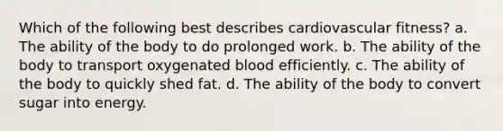 Which of the following best describes cardiovascular fitness? a. The ability of the body to do prolonged work. b. The ability of the body to transport oxygenated blood efficiently. c. The ability of the body to quickly shed fat. d. The ability of the body to convert sugar into energy.