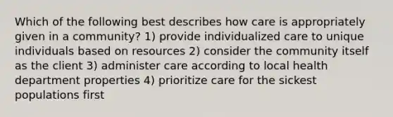 Which of the following best describes how care is appropriately given in a community? 1) provide individualized care to unique individuals based on resources 2) consider the community itself as the client 3) administer care according to local health department properties 4) prioritize care for the sickest populations first