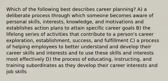 Which of the following best describes career planning? A) a deliberate process through which someone becomes aware of personal skills, interests, knowledge, and motivations and establishes action plans to attain specific career goals B) the lifelong series of activities that contribute to a person's career exploration, establishment, success, and fulfillment C) a process of helping employees to better understand and develop their career skills and interests and to use these skills and interests most effectively D) the process of educating, instructing, and training subordinates as they develop their career interests and job skills