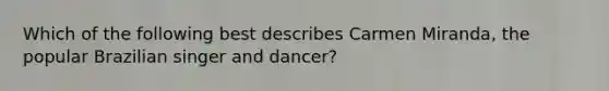 Which of the following best describes Carmen Miranda, the popular Brazilian singer and dancer?