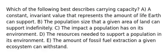 Which of the following best describes carrying capacity? A) A constant, invariant value that represents the amount of life Earth can support. B) The population size that a given area of land can support indefinitely. C) The impact a population has on its environment. D) The resources needed to support a population in its environment. E) The amount of fossil fuel extraction a given ecosystem can withstand.