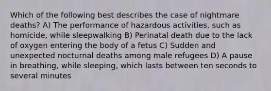 Which of the following best describes the case of nightmare deaths? A) The performance of hazardous activities, such as homicide, while sleepwalking B) Perinatal death due to the lack of oxygen entering the body of a fetus C) Sudden and unexpected nocturnal deaths among male refugees D) A pause in breathing, while sleeping, which lasts between ten seconds to several minutes