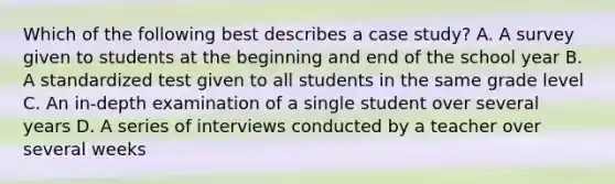 Which of the following best describes a case study? A. A survey given to students at the beginning and end of the school year B. A standardized test given to all students in the same grade level C. An in-depth examination of a single student over several years D. A series of interviews conducted by a teacher over several weeks