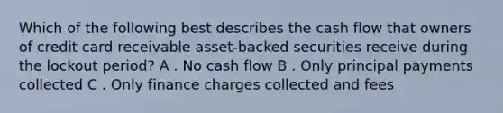 Which of the following best describes the cash flow that owners of credit card receivable asset-backed securities receive during the lockout period? A . No cash flow B . Only principal payments collected C . Only finance charges collected and fees