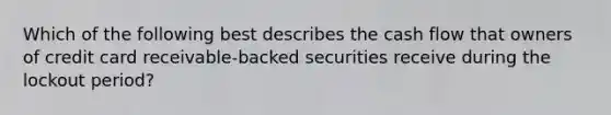 Which of the following best describes the cash flow that owners of credit card receivable-backed securities receive during the lockout period?