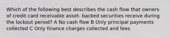 Which of the following best describes the cash flow that owners of credit card receivable asset- backed securities receive during the lockout period? A No cash flow B Only principal payments collected C Only finance charges collected and fees