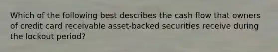 Which of the following best describes the cash flow that owners of credit card receivable asset-backed securities receive during the lockout period?