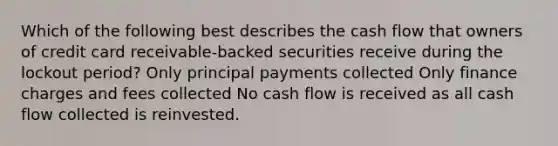 Which of the following best describes the cash flow that owners of credit card receivable-backed securities receive during the lockout period? Only principal payments collected Only finance charges and fees collected No cash flow is received as all cash flow collected is reinvested.