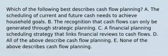 Which of the following best describes cash flow planning? A. The scheduling of current and future cash needs to achieve household goals. B. The recognition that cash flows can only be generated through strategic planning. C. A financial planning scheduling strategy that links financial reviews to cash flows. D. All of the above describe cash flow planning. E. None of the above describes cash flow planning.