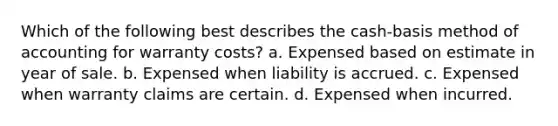 Which of the following best describes the cash-basis method of accounting for warranty costs? a. Expensed based on estimate in year of sale. b. Expensed when liability is accrued. c. Expensed when warranty claims are certain. d. Expensed when incurred.