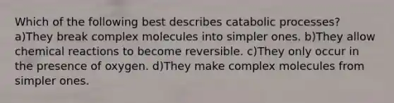 Which of the following best describes catabolic processes? a)They break complex molecules into simpler ones. b)They allow chemical reactions to become reversible. c)They only occur in the presence of oxygen. d)They make complex molecules from simpler ones.