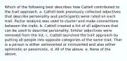 Which of the following best describes how Cattell contributed to the trait approach. a. Cattell took previously collected adjectives that describe personality and participants were rated on each trait. Factor analysis was used to cluster and make connections between the traits. b. Cattell created a list of all adjectives that can be used to describe personality. Similar adjectives were removed from the list. c. Cattell launched the trait approach by putting all people into opposite categories of the same trait. That is a person is either extroverted or introverted and also either optimistic or pessimistic. d. All of the above. e. None of the above.