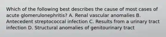 Which of the following best describes the cause of most cases of acute glomerulonephritis? A. Renal vascular anomalies B. Antecedent streptococcal infection C. Results from a urinary tract infection D. Structural anomalies of genitourinary tract