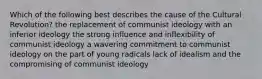 Which of the following best describes the cause of the Cultural Revolution? the replacement of communist ideology with an inferior ideology the strong influence and inflexibility of communist ideology a wavering commitment to communist ideology on the part of young radicals lack of idealism and the compromising of communist ideology