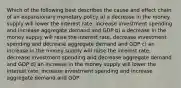 Which of the following best describes the cause and effect chain of an expansionary monetary policy a) a decrease in the money supply will lower the interest rate, increase investment spending and increase aggregate demand and GDP b) a decrease in the money supply will raise the interest rate, decrease investment spending and decrease aggregate demand and GDP c) an increase in the money supply will raise the interest rate, decrease investment spending and decrease aggregate demand and GDP d) an increase in the money supply will lower the interest rate, increase investment spending and increase aggregate demand and GDP