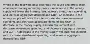 Which of the following best describes the cause and effect chain of an expansionary monetary policy - an increase in the money supply will lower the interest rate, increase investment spending, and increase aggregate demand and GDP - An increase in the money supply will raise the interest rate, decrease investment spending, and decrease aggregate demand and GDP - A decrease in the money supply will raise the interest rate, decrease investment spending, and decrease aggregate demand and GDP - A decrease in the money supply will lower the interest rate, increase investment spending, and increase aggregate demand and GDP