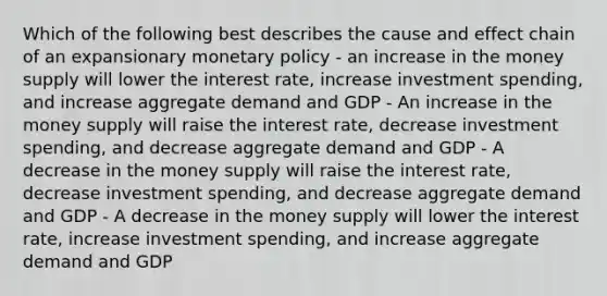 Which of the following best describes the cause and effect chain of an expansionary monetary policy - an increase in the money supply will lower the interest rate, increase investment spending, and increase aggregate demand and GDP - An increase in the money supply will raise the interest rate, decrease investment spending, and decrease aggregate demand and GDP - A decrease in the money supply will raise the interest rate, decrease investment spending, and decrease aggregate demand and GDP - A decrease in the money supply will lower the interest rate, increase investment spending, and increase aggregate demand and GDP