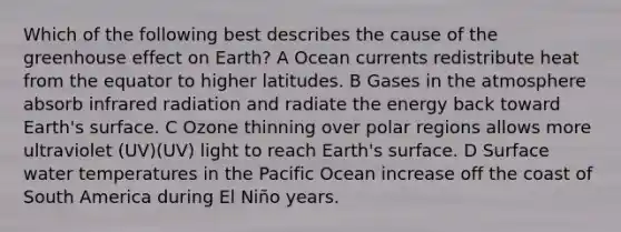 Which of the following best describes the cause of the greenhouse effect on Earth? A Ocean currents redistribute heat from the equator to higher latitudes. B Gases in the atmosphere absorb infrared radiation and radiate the energy back toward Earth's surface. C Ozone thinning over polar regions allows more ultraviolet (UV)(UV) light to reach Earth's surface. D Surface water temperatures in the Pacific Ocean increase off the coast of South America during El Niño years.