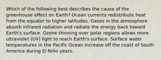 Which of the following best describes the cause of the greenhouse effect on Earth? Ocean currents redistribute heat from the equator to higher latitudes. Gases in the atmosphere absorb infrared radiation and radiate the energy back toward Earth's surface. Ozone thinning over polar regions allows more ultraviolet (UV) light to reach Earth's surface. Surface water temperatures in the Pacific Ocean increase off the coast of South America during El Niño years.