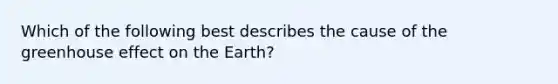 Which of the following best describes the cause of the greenhouse effect on the Earth?