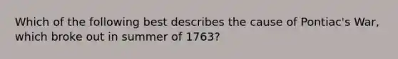 Which of the following best describes the cause of Pontiac's War, which broke out in summer of 1763?