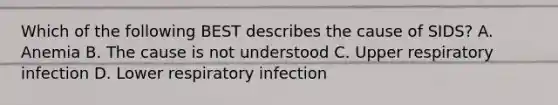 Which of the following BEST describes the cause of​ SIDS? A. Anemia B. The cause is not understood C. Upper respiratory infection D. Lower respiratory infection