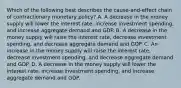 Which of the following best describes the cause-and-effect chain of contractionary monetary policy? A. A decrease in the money supply will lower the interest rate, increase investment spending, and increase aggregate demand and GDP. B. A decrease in the money supply will raise the interest rate, decrease investment spending, and decrease aggregate demand and GDP. C. An increase in the money supply will raise the interest rate, decrease investment spending, and decrease aggregate demand and GDP. D. A decrease in the money supply will lower the interest rate, increase investment spending, and increase aggregate demand and GDP.