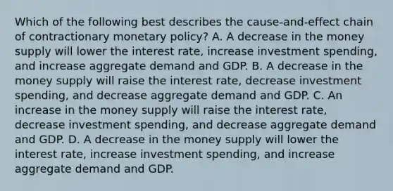 Which of the following best describes the cause-and-effect chain of contractionary <a href='https://www.questionai.com/knowledge/kEE0G7Llsx-monetary-policy' class='anchor-knowledge'>monetary policy</a>? A. A decrease in the money supply will lower the interest rate, increase investment spending, and increase aggregate demand and GDP. B. A decrease in the money supply will raise the interest rate, decrease investment spending, and decrease aggregate demand and GDP. C. An increase in the money supply will raise the interest rate, decrease investment spending, and decrease aggregate demand and GDP. D. A decrease in the money supply will lower the interest rate, increase investment spending, and increase aggregate demand and GDP.