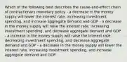 Which of the following best describes the cause-and-effect chain of contractionary monetary policy - a decrease in the money supply will lower the interest rate, increasing investment spending, and increase aggregate demand and GDP - a decrease in the money supply will raise the interest rate, increasing investment spending, and decrease aggregate demand and GDP - a increase in the money supply will raise the interest rate, decreasing investment spending, and decrease aggregate demand and GDP - a decrease in the money supply will lower the interest rate, increasing investment spending, and increase aggregate demand and GDP